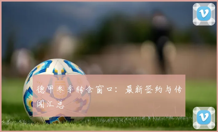 德甲冬季转会窗口:最新签约与传闻汇总